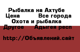 Рыбалка на Ахтубе › Цена ­ 500 - Все города Охота и рыбалка » Другое   . Адыгея респ.